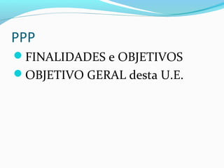 PPP
FINALIDADES e OBJETIVOS
OBJETIVO GERAL desta U.E.
 