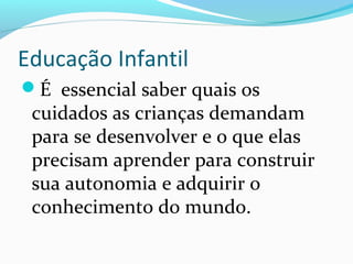 Educação Infantil
É essencial saber quais os
cuidados as crianças demandam
para se desenvolver e o que elas
precisam aprender para construir
sua autonomia e adquirir o
conhecimento do mundo.
 