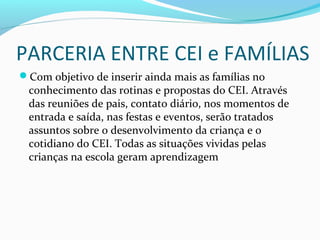 PARCERIA ENTRE CEI e FAMÍLIAS
Com objetivo de inserir ainda mais as famílias no
conhecimento das rotinas e propostas do CEI. Através
das reuniões de pais, contato diário, nos momentos de
entrada e saída, nas festas e eventos, serão tratados
assuntos sobre o desenvolvimento da criança e o
cotidiano do CEI. Todas as situações vividas pelas
crianças na escola geram aprendizagem
 