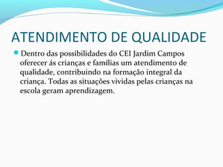 ATENDIMENTO DE QUALIDADE
Dentro das possibilidades do CEI Jardim Campos
oferecer ás crianças e famílias um atendimento de
qualidade, contribuindo na formação integral da
criança. Todas as situações vividas pelas crianças na
escola geram aprendizagem.
 