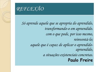 REFLEXÃO

 Só aprende aquele que se apropria do aprendido,
               transformando-o em apreendido.
                com o que pode, por isso mesmo,
                                    reinventá-lo;
      aquele que é capaz de aplicar o aprendido-
                                     apreendido,
              a situações existenciais concretas.
                                Paulo Freire
 