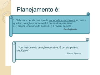Planejamento é:
“ Elaborar – decidir que tipo de sociedade e de homem se quer e
que tipo de ação educacional é necessária para isso”.
(...) propor uma série de ações (...) é revisar sempre .
                                                Danilo Gandin.




    “ Um instrumento de ação educativa. É um ato político
  ideológico”.
                                             Marcos Masetto .
 