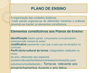 PLANO DE ENSINO

A organização das unidades didáticas.
Cada escola organiza-se de diferentes maneiras e práticas,
devendo-se manter os elementos constitutivos.

Elementos constitutivos aos Planos de Ensino:

Identificação (dados gerais: componente curricular/série/n.
aulas/previsão mensal de aulas)
Justificativa (apresentar o por quê, e para que da disciplina no
currículo)
Perfil sócio-cultural da turma: (diagnóstico realizado no
início
do ano, referentes aos aspectos
sociais/culturais/familiares/interesses/motivações para
estudos/curiosidades/etc.) Torna-se relevante aos
encaminhamentos durante o ano letivo.
 