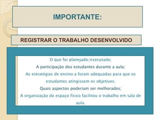 IMPORTANTE:


REGISTRAR O TRABALHO DESENVOLVIDO


               O que foi planejado/executado;
        A participação dos estudantes durante a aula;
  As estratégias de ensino a foram adequadas para que os
             estudantes atingissem os objetivos;
          Quais aspectos poderiam ser melhorados;
A organização do espaço físico facilitou o trabalho em sala de
                            aula.
 
