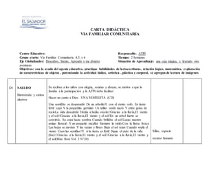 CARTA DIDÁCTICA
VIA FAMILIAR COMUNITARIA
Centro Educativo: Responsable: ATPI
Grupo etario: Via Familiar Comunitaria 4,5, y 6 Tiempo: 2 Semanas
Eje Globalizador: Descubro, Siento, Aprendo y me divierto Situación de Aprendizaje: una caja mágica, y leyendo vivo
aventuras
Objetivos: con la ayuda del agente educativo, practique habilidades de lectoescrituras, relación lógico, matemática, exploración
de características de objetos , potenciando la actividad lúdica, artística , plástica y corporal, se agregan de lectura de imágenes
D1 SALUDO
Bienvenida y cantos
alusivos
Se reciben a los niños con alegria, sonrisa y abrazo, se motiva a que la
familia a la participación y la ATPI debe facilitar:
Hacer un canto a Dios: UNA SEMILLITA (CD)
Una semillita se desprendió De un arbolitoY con el viento voló, En tierra
fértil cayó Y la pequeñita germinó Un tallito verde nació Y entre gotas de
rocíoLa vida descubrió Hojita a hojita creció///Gracias a la lluvia,El viento
y el sol///Gracias a la lluvia,El viento y el sol//En un árbol fuerte se
convirtió, Su copa hacia sombra Cuando brillaba el sol Luego nuestro
amigo floreció Y un pequeño picaflor Siempre lo visitó.Con la lluvia fresca
Las hojas se movían Y las ramas y flores Bajo el sol reian Cuando sopla el
viento Caen las semillas//Y si la tierra es fértil Sigue el ciclo de la vida
(bis)////Gracias a la lluvia,El viento y el sol///Gracias a la lluvia,El viento y
el sol(Miss Rosi Vol. 2 N°20)
Sillas, espacio
recurso humano
 