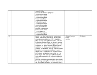 • canción al día
• canción de adentro Cojutepeque
Adentro Cojutepeque
Vamos todos a gozar
Adentro Cojutepeque
Vamos todo a bailar
Adentro Cojutepeque
Todos todos a gozar
Adentro Cojutepeque
Adentro Cojutepeque
Es el grito tradicional
Que todo cojutepecano
Nunca debe de olvida
Ya sea pa la pelea
O también para gozar
Adentro Cojutepeque.
D3 Recibir a los niños niñas con una sonrisa, y un
abrazo, motivar a la participación de los padres,
seguir las instrucciones del ATPI y educadora.
• hay que cepi cepi cepillar los dientes, todos nos
levantamos hay que cepillar los dientes , para que
crezcan sanos,sanos y fuertes hay que cepi , cepi
cepillarnos los dientes, después de almorzar hay
cepillarnos los dientes, como dice la dentista
debemos ser obediente, hay que cepi cepi cepillar
los dientes comer unos caramelos no te hacen
ningún daño si cepillas bien tus dientes cada día
con cuidado hay que cepi cepi cepillar los o te
harás ningún daño cepi cepi cepillar los dientes,
antes de acostarnos hay que cepi cepi cepillar los
dientes
Para que no tengan carie y nos duren para siempre
hay que cepi cepi cepillar los dientes tres veces al
dia hay cepillar los dientes, asi estaremos sanos y
• Recurso humano
• cantos
• carteles
20 minutos
 