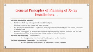 General Principles of Planning of X-ray
Installations…
Workload in Diagnostic Radiology
• Workload is the X-ray unit output/week at well defined point.
• Workload is based on tube current and ‘beam- on’ time.
• It is the amount of time that the x-ray beam is producing radiation multiplied by the tube current, measured
in mA.min/week.
• Workload is determined by the type of examination and corresponding exposure techniques (kV and mAs),
average number of films per procedure, and average number of patients per week.
Workload in Radiography (mA-min/week)
W = No. of patients/day * No. of days/week * No. of films/patient * mAs/film * 1min/60sec
Workload in Computed Tomography (mA-min/week)
W = No. of patients/day * No. of days/week * No. of slices/patient * mAs/slice * 1min/60sec
 