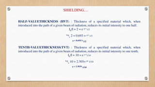 HALF-VALUETHICKNESS (HVT) : Thickness of a specified material which, when
introduced into the path of a given beam of radiation, reduces its initial intensity to one half.
I0/I = 2 = e  t 1/2
log
e 2 = 0.693 =  t 1/2
 = 0.693/ t 1/2
TENTH-VALUETHICKNESS(TVT) : Thickness of a specified material which, when
introduced into the path of a given beam of radiation, reduces its initial intensity to one tenth.
I0/I = 10 = e  t1/10
log
e 10 = 2.303= t 1/10
 = 2.303/t 1/10
SHIELDING…
 