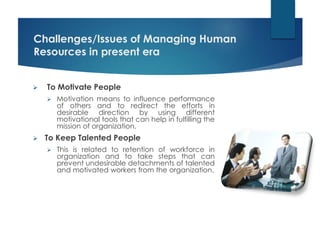 Challenges/Issues of Managing Human
Resources in present era
 To Motivate People
 Motivation means to influence performance
of others and to redirect the efforts in
desirable direction by using different
motivational tools that can help in fulfilling the
mission of organization.
 To Keep Talented People
 This is related to retention of workforce in
organization and to take steps that can
prevent undesirable detachments of talented
and motivated workers from the organization.
 