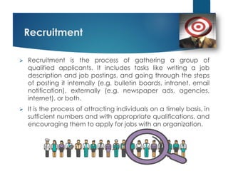Recruitment
 Recruitment is the process of gathering a group of
qualified applicants. It includes tasks like writing a job
description and job postings, and going through the steps
of posting it internally (e.g. bulletin boards, intranet, email
notification), externally (e.g. newspaper ads, agencies,
internet), or both.
 It is the process of attracting individuals on a timely basis, in
sufficient numbers and with appropriate qualifications, and
encouraging them to apply for jobs with an organization.
 