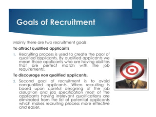 Goals of Recruitment
Mainly there are two recruitment goals
To attract qualified applicants
1. Recruiting process is used to create the pool of
qualified applicants. By qualified applicants we
mean those applicants who are having abilities
that are perfect match with the job
requirements.
To discourage non qualified applicants.
2. Second goal of recruitment is to avoid
nonqualified applicants. When recruiting is
based upon careful designing of the job
disruption and job specification most of the
applicants having irrelevant qualifications are
eliminated from the list of potential applicants
which makes recruiting process more effective
and easier.
 