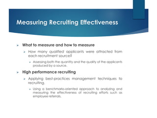 Measuring Recruiting Effectiveness
 What to measure and how to measure
 How many qualified applicants were attracted from
each recruitment source?
 Assessing both the quantity and the quality of the applicants
produced by a source.
 High performance recruiting
 Applying best-practices management techniques to
recruiting.
 Using a benchmarks-oriented approach to analyzing and
measuring the effectiveness of recruiting efforts such as
employee referrals.
 