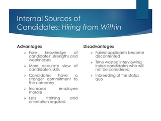 Internal Sources of
Candidates: Hiring from Within
Advantages
 Fore knowledge of
candidates’ strengths and
weaknesses
 More accurate view of
candidate’s skills
 Candidates have a
stronger commitment to
the company
 Increases employee
morale
 Less training and
orientation required
Disadvantages
 Failed applicants become
discontented
 Time wasted interviewing
inside candidates who will
not be considered
 Inbreeding of the status
quo
 