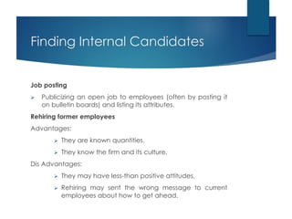 Finding Internal Candidates
Job posting
 Publicizing an open job to employees (often by posting it
on bulletin boards) and listing its attributes.
Rehiring former employees
Advantages:
 They are known quantities.
 They know the firm and its culture.
Dis Advantages:
 They may have less-than positive attitudes.
 Rehiring may sent the wrong message to current
employees about how to get ahead.
 