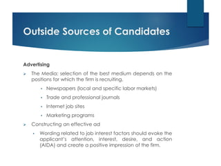 Outside Sources of Candidates
Advertising
 The Media: selection of the best medium depends on the
positions for which the firm is recruiting.
• Newspapers (local and specific labor markets)
• Trade and professional journals
• Internet job sites
• Marketing programs
 Constructing an effective ad
• Wording related to job interest factors should evoke the
applicant’s attention, interest, desire, and action
(AIDA) and create a positive impression of the firm.
 