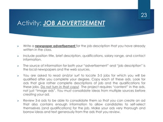 Activity: JOB ADVERTISEMENT
 Write a newspaper advertisement for the job description that you have already
written in the class.
 Include position title, brief description, qualifications, salary range, and contact
information.
 The source of information for both your “advertisement” and “job description” is
the local newspapers and the web sources.
 You are asked to read and/or surf to locate 3-5 jobs for which you will be
qualified after you complete your degree. Copy each of these ads. Look for
ads that give rather complete descriptions of job and the qualifications for
these jobs. Do not turn in that copy! The project requires “content” in the ads,
not just “image ads”. You must consolidate ideas from multiple sources before
creating your ad.
 Review 3-6 ads to be able to consolidate them so that you can create an ad
that also contains enough information to allow candidates to self-select
themselves (and qualifications) for the job. Make your ads very thorough and
borrow ideas and text generously from the ads that you review.
23
 