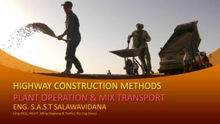 HIGHWAY CONSTRUCTION METHODS
PLANT OPERATION & MIX TRANSPORT
ENG. S.A.S.T SALAWAVIDANA
CEng FIESL, MCIHT, MEng (Highway & Traffic), BSc.Eng (Hons)
 