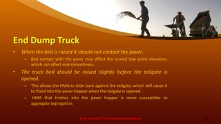 End Dump Truck
• When the bed is raised it should not contact the paver.
– Bed contact with the paver may affect the screed tow point elevation,
which can affect mat smoothness.
• The truck bed should be raised slightly before the tailgate is
opened.
– This allows the HMA to slide back against the tailgate, which will cause it
to flood into the paver hopper when the tailgate is opened.
– HMA that trickles into the paver hopper is more susceptible to
aggregate segregation.
Eng. Suneth Thushara Salawavidana 10
 