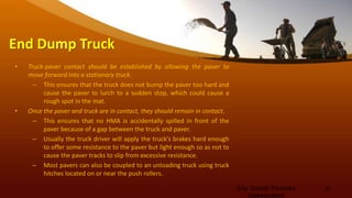 End Dump Truck
• Truck-paver contact should be established by allowing the paver to
move forward into a stationary truck.
– This ensures that the truck does not bump the paver too hard and
cause the paver to lurch to a sudden stop, which could cause a
rough spot in the mat.
• Once the paver and truck are in contact, they should remain in contact.
– This ensures that no HMA is accidentally spilled in front of the
paver because of a gap between the truck and paver.
– Usually the truck driver will apply the truck’s brakes hard enough
to offer some resistance to the paver but light enough so as not to
cause the paver tracks to slip from excessive resistance.
– Most pavers can also be coupled to an unloading truck using truck
hitches located on or near the push rollers.
Eng. Suneth Thushara
Salawavidana
11
 