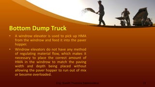 Bottom Dump Truck
• A windrow elevator is used to pick up HMA
from the windrow and feed it into the paver
hopper.
• Windrow elevators do not have any method
of regulating material flow, which makes it
necessary to place the correct amount of
HMA in the windrow to match the paving
width and depth being placed without
allowing the paver hopper to run out of mix
or become overloaded.
Eng. Suneth Thushara Salawavidana 13
 