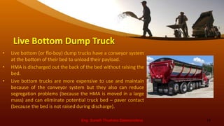 Live Bottom Dump Truck
• Live bottom (or flo-boy) dump trucks have a conveyor system
at the bottom of their bed to unload their payload.
• HMA is discharged out the back of the bed without raising the
bed.
• Live bottom trucks are more expensive to use and maintain
because of the conveyor system but they also can reduce
segregation problems (because the HMA is moved in a large
mass) and can eliminate potential truck bed – paver contact
(because the bed is not raised during discharge).
Eng. Suneth Thushara Salawavidana 14
 