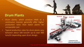 Drum Plants
• Drum plants, which produce HMA in a
continuous manner, generally offer higher
production rates than batch plants for
comparable cost.
• Typical production rates for drum plants vary
between about 100 tons/hr up to over 900
tons/hr depending upon drum design.
Eng. Suneth Thushara Salawavidana 5
 