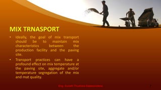 MIX TRNASPORT
• Ideally, the goal of mix transport
should be to maintain mix
characteristics between the
production facility and the paving
site.
• Transport practices can have a
profound effect on mix temperature at
the paving site, aggregate and/or
temperature segregation of the mix
and mat quality.
Eng. Suneth Thushara Salawavidana 7
 