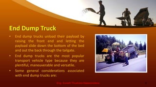 End Dump Truck
• End dump trucks unload their payload by
raising the front end and letting the
payload slide down the bottom of the bed
and out the back through the tailgate.
• End dump trucks are the most popular
transport vehicle type because they are
plentiful, maneuverable and versatile.
• Some general considerations associated
with end dump trucks are:
Eng. Suneth Thushara Salawavidana 9
 