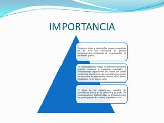 IMPORTANCIA
    Permiten crear y desarrollar cursos completos
    en la web sin necesidad de poseer
    conocimientos profundos de programación ni
    de diseño gráfico.



    En una plataforma virtual los diferentes usuarios
    podrán encontrar y compartir materiales y
    herramientas organizadas en cursos así como
    elementos interactivos de comunicación como
    los servicios de mensajería interna, chat, foros,
    integrados en un mismo sitio.



    El éxito de las plataformas virtuales de
    aprendizaje radica en la relación y el grado de
    comunicación y la efectividad de la misma entre
    los participantes del curso y el profesor tutor
 