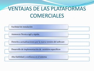 VENTAJAS DE LAS PLATAFORMAS
       COMERCIALES
 Facilidad de instalación


 Asistencia Técnica ágil y rápida.


 Derecho a actualizaciones por la nueva versión del software


 Desarrollo de implementación de módulos específicos


 Alta fiabilidad y confianza en el sistema
 