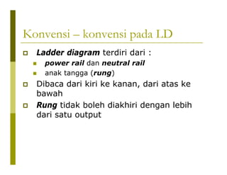 Konvensi – konvensi pada LD
Ladder diagram terdiri dari :
power rail dan neutral rail
anak tangga (rung)
Dibaca dari kiri ke kanan, dari atas ke
bawah
Rung tidak boleh diakhiri dengan lebih
dari satu output
 