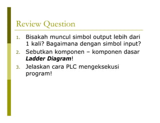 Review Question
1. Bisakah muncul simbol output lebih dari
1 kali? Bagaimana dengan simbol input?
2. Sebutkan komponen – komponen dasar
Ladder Diagram!
3. Jelaskan cara PLC mengeksekusi
program!
 