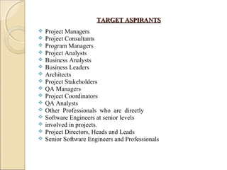 TARGET ASPIRANTSTARGET ASPIRANTS
 Project Managers
 Project Consultants
 Program Managers
 Project Analysts
 Business Analysts
 Business Leaders
 Architects
 Project Stakeholders
 QA Managers
 Project Coordinators
 QA Analysts
 Other Professionals who are directly
 Software Engineers at senior levels
 involved in projects.
 Project Directors, Heads and Leads
 Senior Software Engineers and Professionals
 