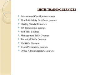 ISDTIS TRAINING SERVICESISDTIS TRAINING SERVICES
 International Certification courses
 Health & Safety Certificate courses
 Quality Standard Courses
 HR Professional courses
 Soft Skill Courses
 Management Skills Courses
 Technical Skills Courses
 Up Skills Courses
 Exam Preparatory Courses
 Office Admin/Secretary Courses
 