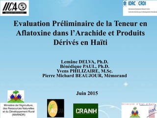 Evaluation Préliminaire de la Teneur en
Aflatoxine dans l’Arachide et Produits
Dérivés en Haïti
Lemâne DELVA, Ph.D.
Bénédique PAUL, Ph.D.
Yvens PHILIZAIRE, M.Sc.
Pierre Michard BEAUJOUR, Mémorand
Juin 2015
Ministère de l’Agriculture,
des Ressources Naturelles
et du Développement Rural
(MARNDR)
 
