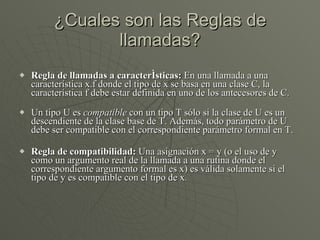 ¿Cuales son las Reglas de llamadas? Regla de llamadas a características:  En una llamada a una característica x.f donde el tipo de x se basa en una clase C, la característica f debe estar definida en uno de los antecesores de C. Un tipo U es  compatible  con un tipo T sólo si la clase de U es un descendiente de la clase base de T. Además, todo parámetro de U debe ser compatible con el correspondiente parámetro formal en T. Regla de compatibilidad:  Una asignación x = y (o el uso de y como un argumento real de la llamada a una rutina donde el correspondiente argumento formal es x) es válida solamente si el tipo de y es compatible con el tipo de x . 