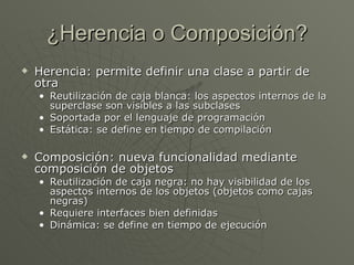 ¿Herencia o Composición? Herencia: permite definir una clase a partir de otra Reutilización de caja blanca: los aspectos internos de la superclase son visibles a las subclases Soportada por el lenguaje de programación Estática: se define en tiempo de compilación Composición: nueva funcionalidad mediante composición de objetos Reutilización de caja negra: no hay visibilidad de los aspectos internos de los objetos (objetos como cajas negras) Requiere interfaces bien definidas Dinámica: se define en tiempo de ejecución 