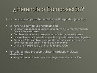 ¿Herencia o Composición? La herencia no permite cambios en tiempo de ejecución La herencia rompe la encapsulación La herencia impone al menos una parte de la representación física a las subclases Cambios en la superclase pueden afectar a las subclases Las implementaciones de superclase y subclases están ligadas Si hacen falta cambios para reutilizar una clase en nuevos dominios de aplicación habrá que cambiarla Limita la flexibilidad y al final la reutilización Por ello es más práctico utilizar interfaces y clases abstractas Ya que proporcionan menos o ninguna implementación 