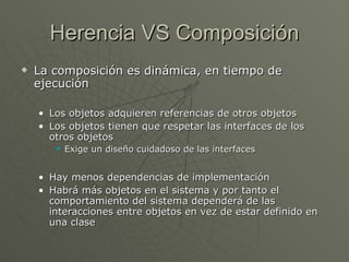 Herencia VS Composición La composición es dinámica, en tiempo de ejecución Los objetos adquieren referencias de otros objetos Los objetos tienen que respetar las interfaces de los otros objetos Exige un diseño cuidadoso de las interfaces Hay menos dependencias de implementación Habrá más objetos en el sistema y por tanto el comportamiento del sistema dependerá de las interacciones entre objetos en vez de estar definido en una clase 