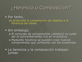 ¿Herencia o Composición? Por tanto, es preferible la composición de objetos a la herencia de clases Sin embargo, El conjunto de componentes (objetos) no suele ser lo suficientemente rico en la práctica Mediante herencia se pueden crear nuevos componentes que componer con los existentes La herencia y la composición trabajan juntas 