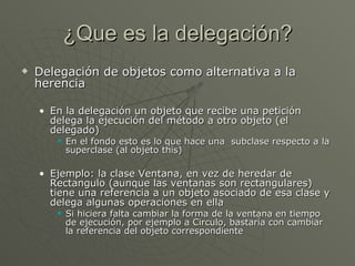 ¿Que es la delegación? Delegación de objetos como alternativa a la herencia En la delegación un objeto que recibe una petición delega la ejecución del método a otro objeto (el delegado)  En el fondo esto es lo que hace una  subclase respecto a la superclase (al objeto this) Ejemplo: la clase Ventana, en vez de heredar de Rectangulo (aunque las ventanas son rectangulares) tiene una referencia a un objeto asociado de esa clase y delega algunas operaciones en ella Si hiciera falta cambiar la forma de la ventana en tiempo de ejecución, por ejemplo a Circulo, bastaría con cambiar la referencia del objeto correspondiente 