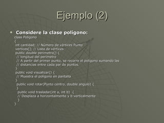 Ejemplo (2) Considere la clase polígono: class Poligono { int cantidad; // Número de vértices Punto vertices[]; // Lista de vértices public double perimetro() { // longitud del perímetro  // A partir del primer punto, se recorre el polígono sumando las  // distancias entre cada par de puntos. }  public void visualizar() { // Muestra el polígono en pantalla } public void rotar(Punto centro, double angulo) {  } public void trasladar(int a, int b)  { // Desplaza a horizontalmente y b verticalmente } }  