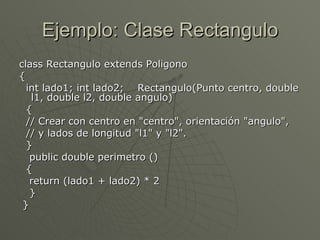 Ejemplo: Clase Rectangulo class Rectangulo extends Poligono  { int lado1; int lado2;  Rectangulo(Punto centro, double l1, double l2, double angulo)  { // Crear con centro en "centro", orientación "angulo",  // y lados de longitud "l1" y "l2".  } public double perimetro ()  { return (lado1 + lado2) * 2  } }  