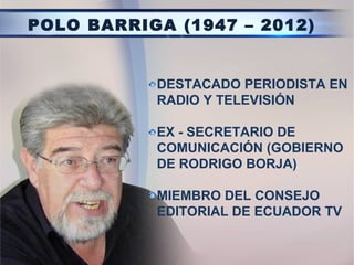 POLO BARRIGA (1947 – 2012)


           DESTACADO PERIODISTA EN
           RADIO Y TELEVISIÓN

           EX - SECRETARIO DE
           COMUNICACIÓN (GOBIERNO
           DE RODRIGO BORJA)

           MIEMBRO DEL CONSEJO
           EDITORIAL DE ECUADOR TV
 