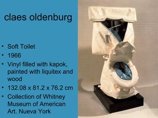claes oldenburg
• Soft Toilet
• 1966
• Vinyl filled with kapok,
painted with liquitex and
wood
• 132.08 x 81.2 x 76.2 cm
• Collection of Whitney
Museum of American
Art. Nueva York
 