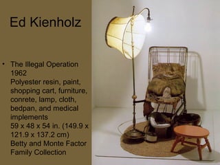 Ed Kienholz
• The Illegal Operation
1962
Polyester resin, paint,
shopping cart, furniture,
conrete, lamp, cloth,
bedpan, and medical
implements
59 x 48 x 54 in. (149.9 x
121.9 x 137.2 cm)
Betty and Monte Factor
Family Collection
 
