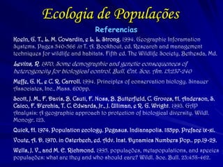 Ecologia de Populações 
Referencias 
Koeln, G. T., L. M. Cowardin, e L. L. Strong. 1994. Geographic Inforamation Systems. Pages 540-566 in T. A. Bookhout, ed. Research and management techniques for wildlife and habitats. Fifth ed. The Wildlife Society, Bethesda, Md. 
Levins, R. 1970. Some demographic and genetic consequences of heterogeneity for biological control. Bull. Ent. Soc. Am. 15:237-240 
Meffe, G. K., e C. R. Carroll. 1994. Principles of conservation biology. Sinauer Associates, Inc., Mass. 600pp. 
Scott, J. M., F. Davis, B. Csuti, F. Noss, B. Butterfield, C. Groves, H. Anderson, S. Caico, F. D'erchia, T. C. Edwards, Jr., J. Ulliman, e R. G. Wright. 1993. GAP Analysis: A geographic approach to protection of biological diversity. Wildl. Monogr. 123. 
Quick, H. 1974. Population ecology. Pegasus. Indianapolis. 185pp. Preface ix-xi. 
Voute, A. D. 1970. in Osterbech, ed. Adv. Inst. Dynamics Numbers Pop.. pp.19-29. 
Wells, J. V., and M. E. Richmond. 1995. populações, metapopulations, and species populações: what are they and who should care? Wildl. Soc. Bull. 23:458-462. 
 