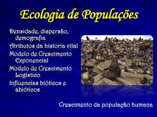 Ecologia de Populações 
Densidade, dispersão, demografia 
Atributos da historia vital 
Modelo de Crescimento Exponencial 
Modelo de Crescimento Logístico 
Influencias bióticos e abióticos 
Crescimento da população humana 
 