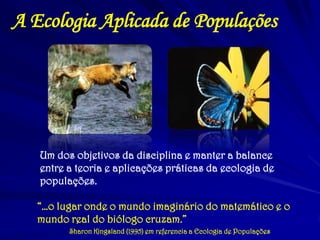 A Ecologia Aplicada de Populações 
Um dos objetivos da disciplina e manter a balance entre a teoria e aplicações práticas da ecologia de populações. 
“…o lugar onde o mundo imaginário do matemático e o mundo real do biólogo cruzam.” 
Sharon Kingsland (1995) em referencia a Ecologia de Populações  