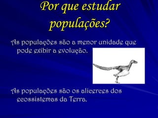 Por que estudar populações? 
As populações são a menor unidade que pode exibir a evolução. 
As populações são os alicerces dos ecossistemas da Terra.  